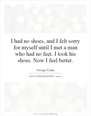 I had no shoes, and I felt sorry for myself until I met a man who had no feet. I took his shoes. Now I feel better Picture Quote #1