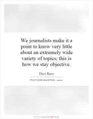 We journalists make it a point to know very little about an extremely wide variety of topics; this is how we stay objective Picture Quote #1