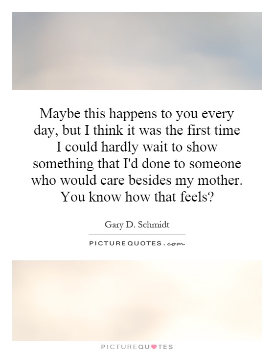 Maybe this happens to you every day, but I think it was the first time I could hardly wait to show something that I'd done to someone who would care besides my mother. You know how that feels? Picture Quote #1