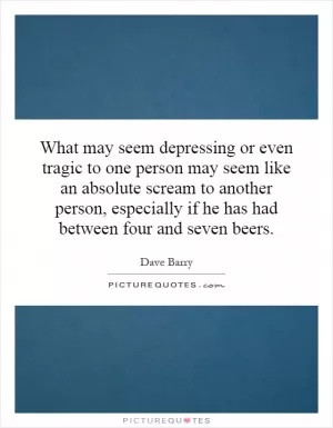 What may seem depressing or even tragic to one person may seem like an absolute scream to another person, especially if he has had between four and seven beers Picture Quote #1