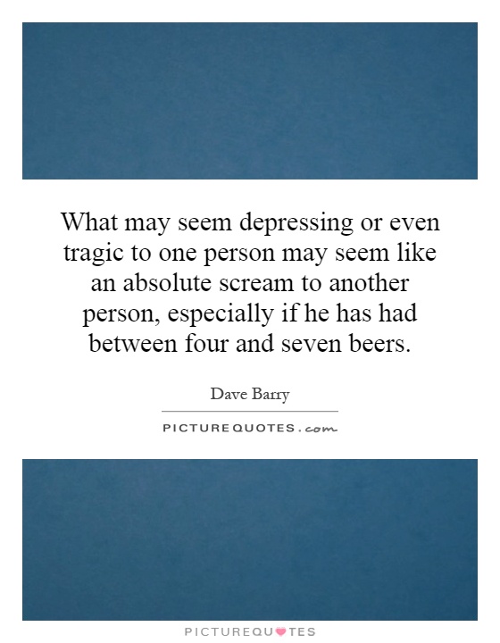 What may seem depressing or even tragic to one person may seem like an absolute scream to another person, especially if he has had between four and seven beers Picture Quote #1