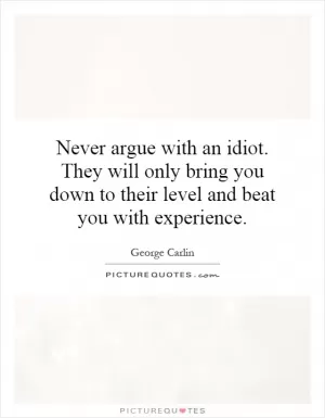 Never argue with an idiot. They will only bring you down to their level and beat you with experience Picture Quote #1