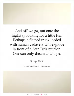 And off we go, out onto the highway looking for a little fun. Perhaps a flatbed truck loaded with human cadavers will explode in front of a Star Trek reunion. One can only dream and hope Picture Quote #1