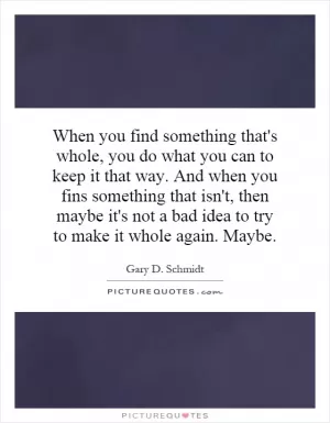 When you find something that's whole, you do what you can to keep it that way. And when you fins something that isn't, then maybe it's not a bad idea to try to make it whole again. Maybe Picture Quote #1