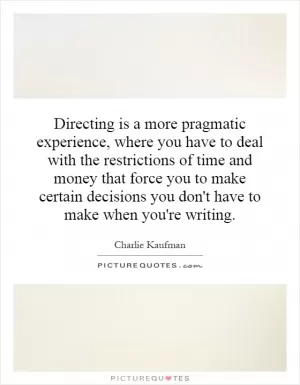 Directing is a more pragmatic experience, where you have to deal with the restrictions of time and money that force you to make certain decisions you don't have to make when you're writing Picture Quote #1