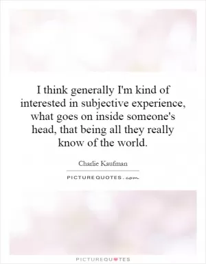 I think generally I'm kind of interested in subjective experience, what goes on inside someone's head, that being all they really know of the world Picture Quote #1