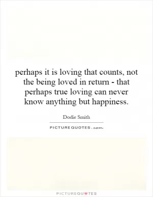perhaps it is loving that counts, not the being loved in return - that perhaps true loving can never know anything but happiness Picture Quote #1