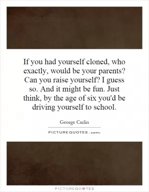 If you had yourself cloned, who exactly, would be your parents? Can you raise yourself? I guess so. And it might be fun. Just think, by the age of six you'd be driving yourself to school Picture Quote #1