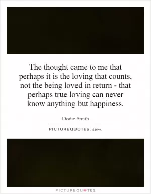 The thought came to me that perhaps it is the loving that counts, not the being loved in return - that perhaps true loving can never know anything but happiness Picture Quote #1