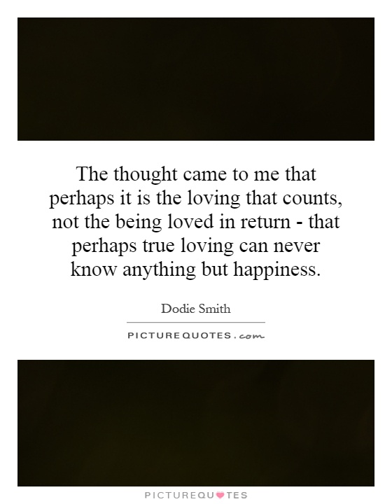 The thought came to me that perhaps it is the loving that counts, not the being loved in return - that perhaps true loving can never know anything but happiness Picture Quote #1