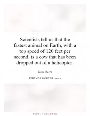 Scientists tell us that the fastest animal on Earth, with a top speed of 120 feet per second, is a cow that has been dropped out of a helicopter Picture Quote #1