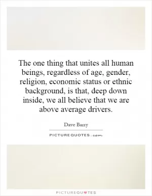The one thing that unites all human beings, regardless of age, gender, religion, economic status or ethnic background, is that, deep down inside, we all believe that we are above average drivers Picture Quote #1