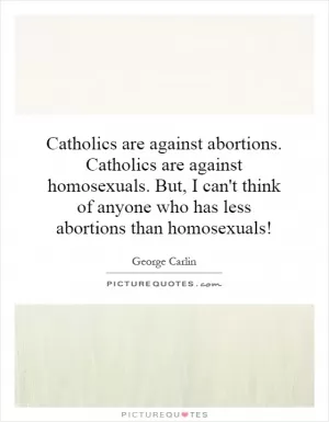 Catholics are against abortions. Catholics are against homosexuals. But, I can't think of anyone who has less abortions than homosexuals! Picture Quote #1
