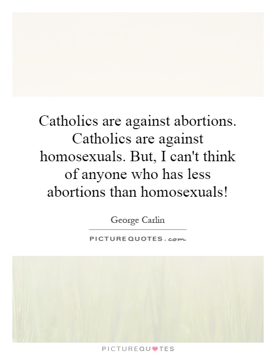 Catholics are against abortions. Catholics are against homosexuals. But, I can't think of anyone who has less abortions than homosexuals! Picture Quote #1