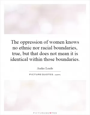 The oppression of women knows no ethnic nor racial boundaries, true, but that does not mean it is identical within those boundaries Picture Quote #1