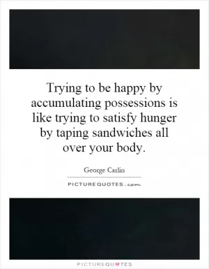 Trying to be happy by accumulating possessions is like trying to satisfy hunger by taping sandwiches all over your body Picture Quote #1