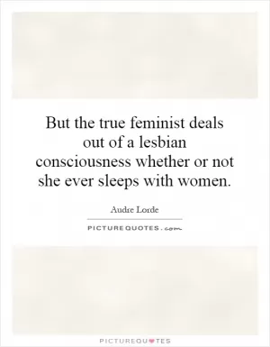 But the true feminist deals out of a lesbian consciousness whether or not she ever sleeps with women Picture Quote #1