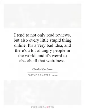 I tend to not only read reviews, but also every little stupid thing online. It's a very bad idea, and there's a lot of angry people in the world. and it's weird to absorb all that weirdness Picture Quote #1