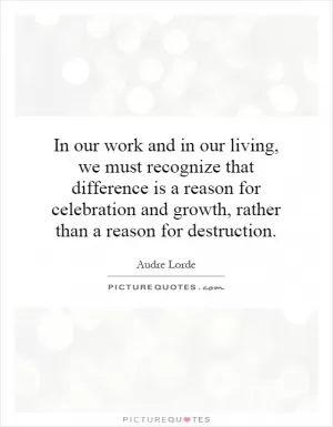 In our work and in our living, we must recognize that difference is a reason for celebration and growth, rather than a reason for destruction Picture Quote #1