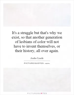 It's a struggle but that's why we exist, so that another generation of lesbians of color will not have to invent themselves, or their history, all over again Picture Quote #1