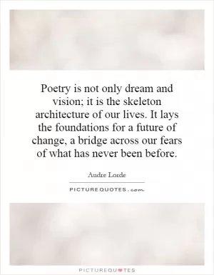 Poetry is not only dream and vision; it is the skeleton architecture of our lives. It lays the foundations for a future of change, a bridge across our fears of what has never been before Picture Quote #1