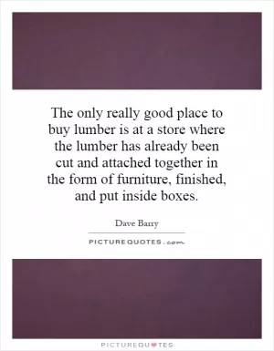 The only really good place to buy lumber is at a store where the lumber has already been cut and attached together in the form of furniture, finished, and put inside boxes Picture Quote #1