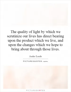 The quality of light by which we scrutinize our lives has direct bearing upon the product which we live, and upon the changes which we hope to bring about through those lives Picture Quote #1
