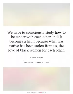 We have to consciously study how to be tender with each other until it becomes a habit because what was native has been stolen from us, the love of black women for each other Picture Quote #1