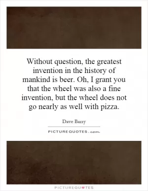 Without question, the greatest invention in the history of mankind is beer. Oh, I grant you that the wheel was also a fine invention, but the wheel does not go nearly as well with pizza Picture Quote #1