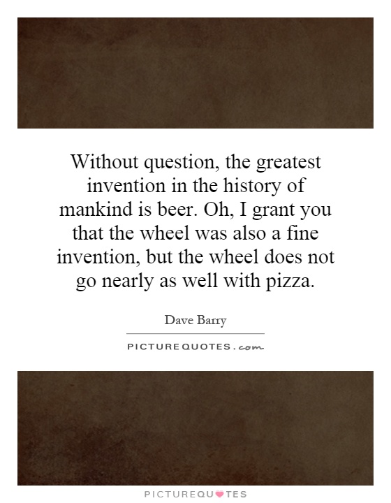 Without question, the greatest invention in the history of mankind is beer. Oh, I grant you that the wheel was also a fine invention, but the wheel does not go nearly as well with pizza Picture Quote #1