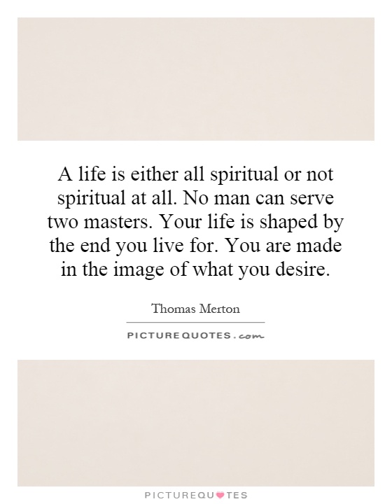 A life is either all spiritual or not spiritual at all. No man can serve two masters. Your life is shaped by the end you live for. You are made in the image of what you desire Picture Quote #1