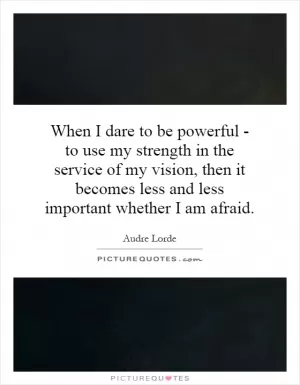 When I dare to be powerful - to use my strength in the service of my vision, then it becomes less and less important whether I am afraid Picture Quote #1