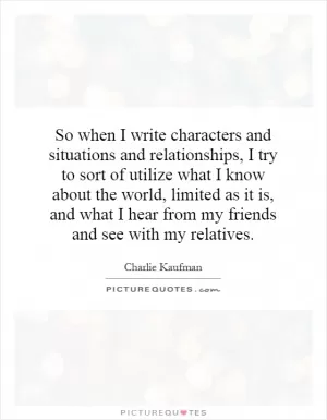 So when I write characters and situations and relationships, I try to sort of utilize what I know about the world, limited as it is, and what I hear from my friends and see with my relatives Picture Quote #1