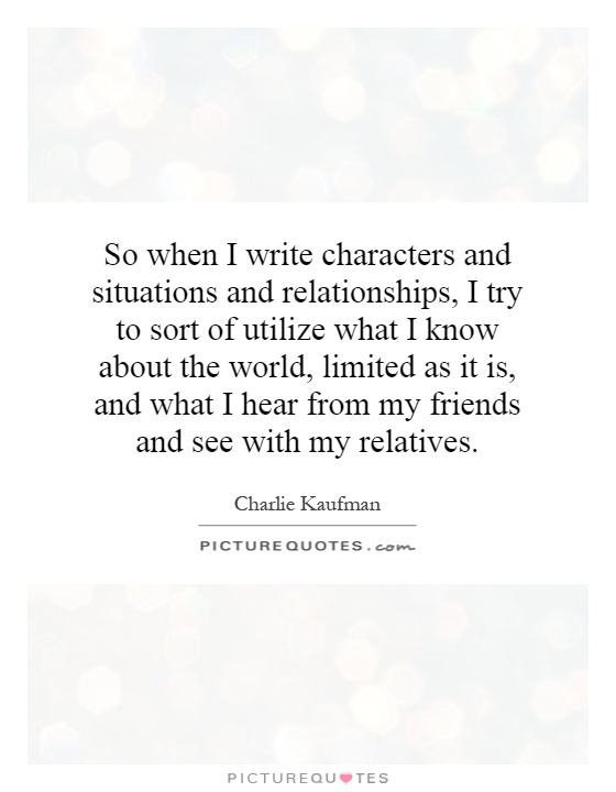 So when I write characters and situations and relationships, I try to sort of utilize what I know about the world, limited as it is, and what I hear from my friends and see with my relatives Picture Quote #1