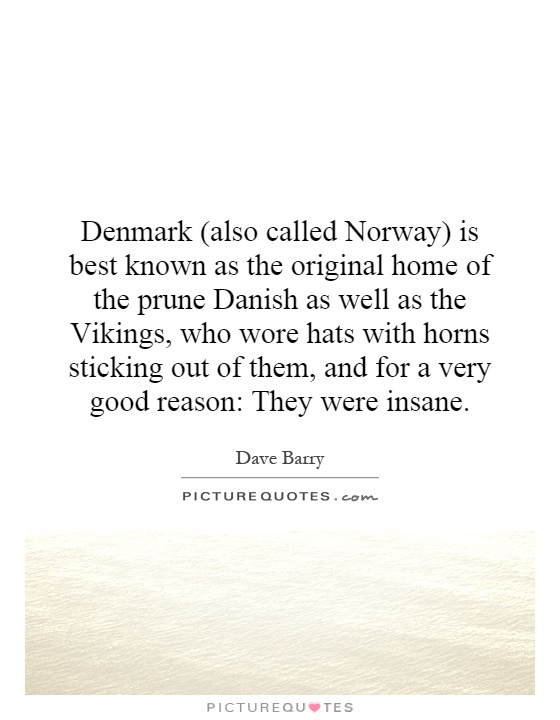 Denmark (also called Norway) is best known as the original home of the prune Danish as well as the Vikings, who wore hats with horns sticking out of them, and for a very good reason: They were insane Picture Quote #1