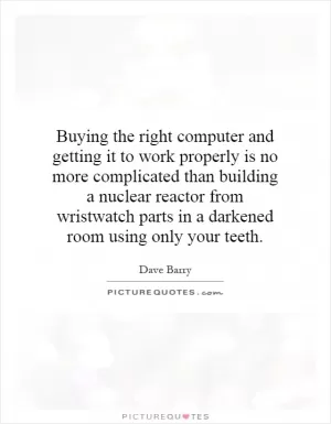 Buying the right computer and getting it to work properly is no more complicated than building a nuclear reactor from wristwatch parts in a darkened room using only your teeth Picture Quote #1