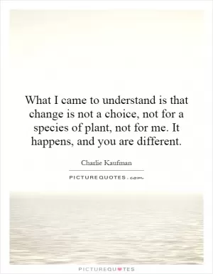 What I came to understand is that change is not a choice, not for a species of plant, not for me. It happens, and you are different Picture Quote #1