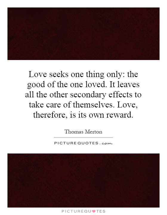 Love seeks one thing only: the good of the one loved. It leaves all the other secondary effects to take care of themselves. Love, therefore, is its own reward Picture Quote #1