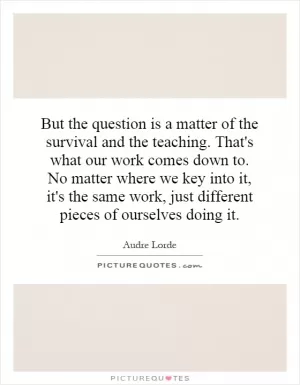 But the question is a matter of the survival and the teaching. That's what our work comes down to. No matter where we key into it, it's the same work, just different pieces of ourselves doing it Picture Quote #1