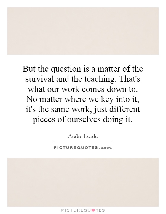 But the question is a matter of the survival and the teaching. That's what our work comes down to. No matter where we key into it, it's the same work, just different pieces of ourselves doing it Picture Quote #1