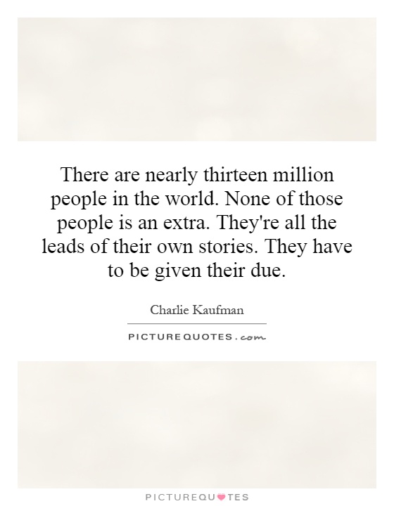 There are nearly thirteen million people in the world. None of those people is an extra. They're all the leads of their own stories. They have to be given their due Picture Quote #1