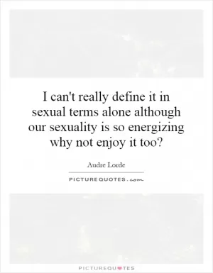 I can't really define it in sexual terms alone although our sexuality is so energizing why not enjoy it too? Picture Quote #1
