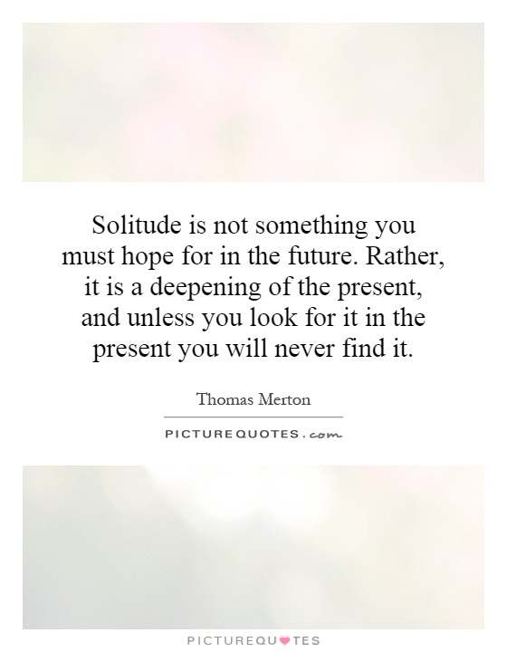 Solitude is not something you must hope for in the future. Rather, it is a deepening of the present, and unless you look for it in the present you will never find it Picture Quote #1