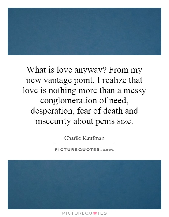 What is love anyway? From my new vantage point, I realize that love is nothing more than a messy conglomeration of need, desperation, fear of death and insecurity about penis size Picture Quote #1