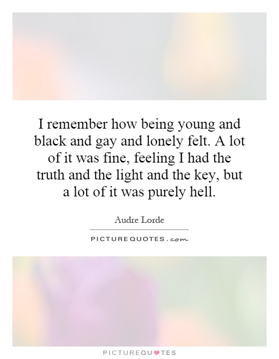 I remember how being young and black and gay and lonely felt. A lot of it was fine, feeling I had the truth and the light and the key, but a lot of it was purely hell Picture Quote #1