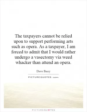 The taxpayers cannot be relied upon to support performing arts such as opera. As a taxpayer, I am forced to admit that I would rather undergo a vasectomy via weed whacker than attend an opera Picture Quote #1