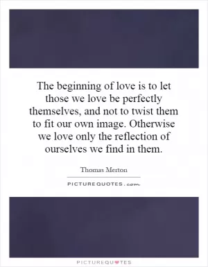 The beginning of love is to let those we love be perfectly themselves, and not to twist them to fit our own image. Otherwise we love only the reflection of ourselves we find in them Picture Quote #1