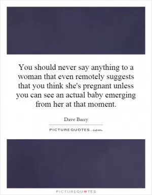 You should never say anything to a woman that even remotely suggests that you think she's pregnant unless you can see an actual baby emerging from her at that moment Picture Quote #1