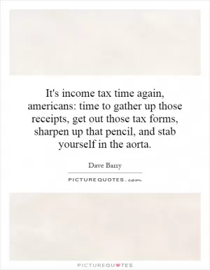 It's income tax time again, americans: time to gather up those receipts, get out those tax forms, sharpen up that pencil, and stab yourself in the aorta Picture Quote #1