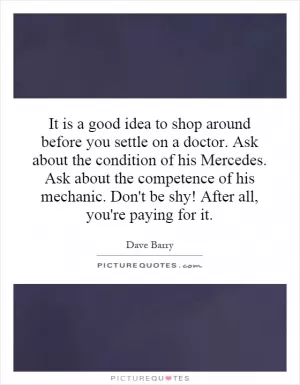 It is a good idea to shop around before you settle on a doctor. Ask about the condition of his Mercedes. Ask about the competence of his mechanic. Don't be shy! After all, you're paying for it Picture Quote #1